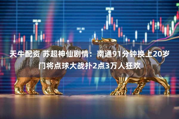 天牛配资 苏超神仙剧情：南通91分钟换上20岁门将点球大战扑2点3万人狂欢