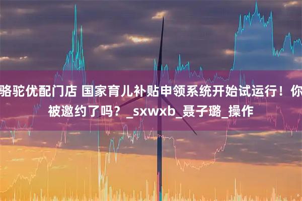 骆驼优配门店 国家育儿补贴申领系统开始试运行！你被邀约了吗？_sxwxb_聂子璐_操作