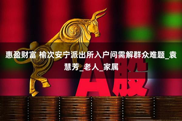 惠盈财富 榆次安宁派出所入户问需解群众难题_袁慧芳_老人_家属