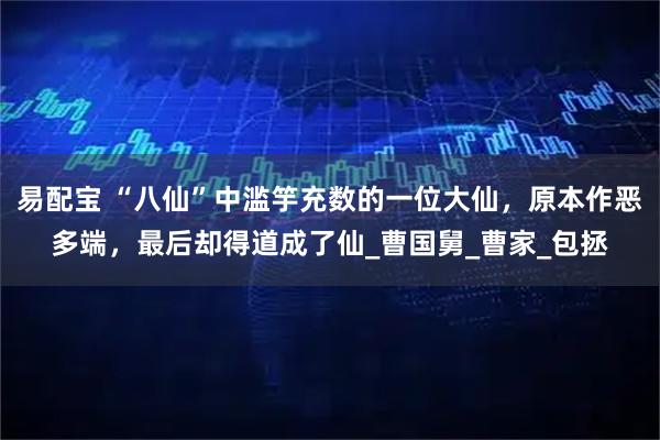 易配宝 “八仙”中滥竽充数的一位大仙，原本作恶多端，最后却得道成了仙_曹国舅_曹家_包拯
