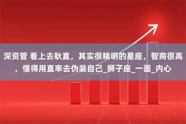 深资管 看上去耿直，其实很精明的星座，智商很高，懂得用直率去伪装自己_狮子座_一面_内心