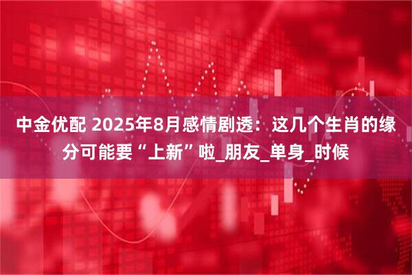 中金优配 2025年8月感情剧透：这几个生肖的缘分可能要“上新”啦_朋友_单身_时候