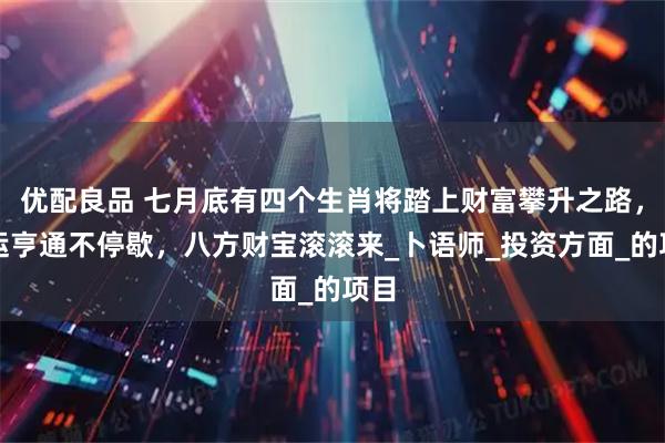 优配良品 七月底有四个生肖将踏上财富攀升之路，财运亨通不停歇，八方财宝滚滚来_卜语师_投资方面_的项目