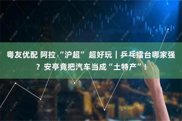 粤友优配 阿拉 “沪超” 超好玩｜乒乓擂台哪家强？安亭竟把汽车当成“土特产”！