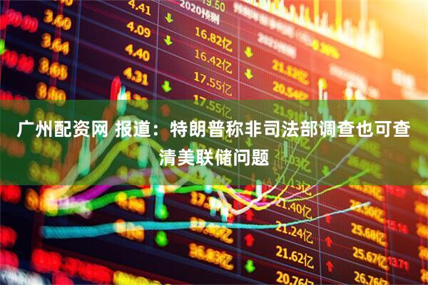 广州配资网 报道：特朗普称非司法部调查也可查清美联储问题