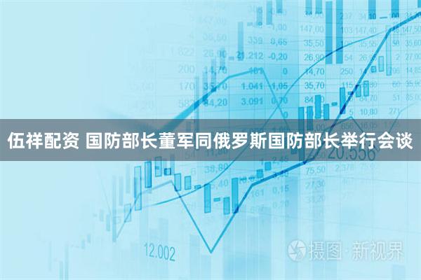 伍祥配资 国防部长董军同俄罗斯国防部长举行会谈
