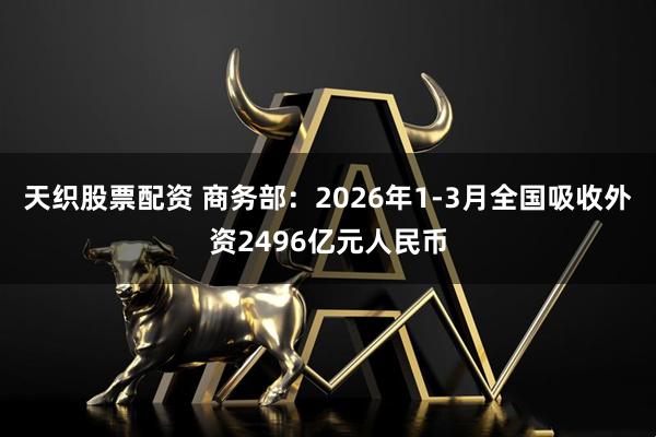 天织股票配资 商务部：2026年1-3月全国吸收外资2496亿元人民币
