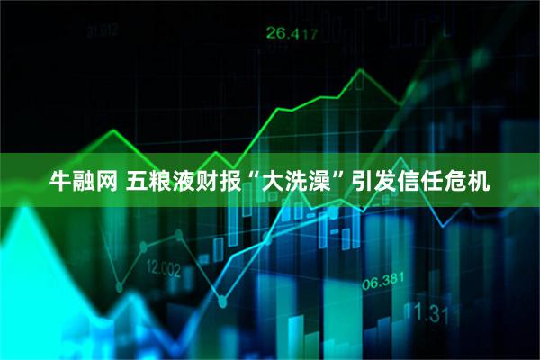 牛融网 五粮液财报“大洗澡”引发信任危机