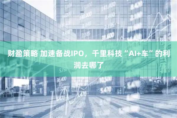 财盈策略 加速备战IPO，千里科技“AI+车”的利润去哪了