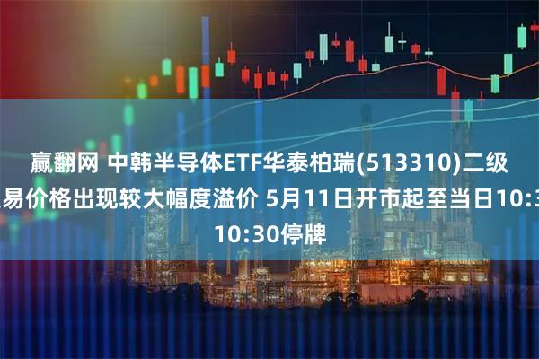 赢翻网 中韩半导体ETF华泰柏瑞(513310)二级市场交易价格出现较大幅度溢价 5月11日开市起至当日10:30停牌