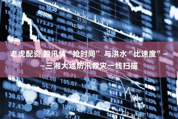 老虎配资 跟汛情“抢时间” 与洪水“比速度”——三湘大地防汛救灾一线扫描