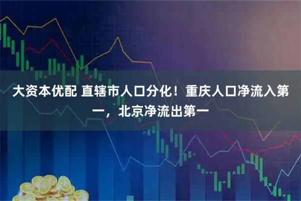 大资本优配 直辖市人口分化！重庆人口净流入第一，北京净流出第一