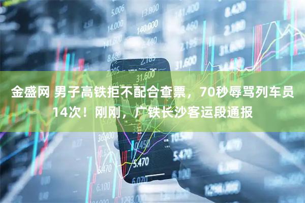 金盛网 男子高铁拒不配合查票，70秒辱骂列车员14次！刚刚，广铁长沙客运段通报