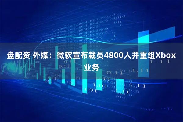 盘配资 外媒:微软宣布裁员4800人并重组Xbox业务