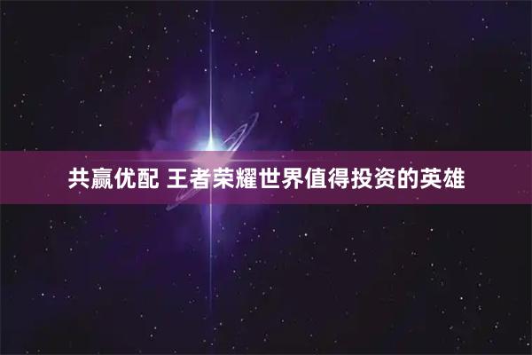 共赢优配 王者荣耀世界值得投资的英雄