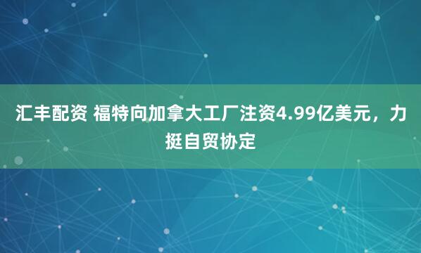 汇丰配资 福特向加拿大工厂注资4.99亿美元，力挺自贸协定