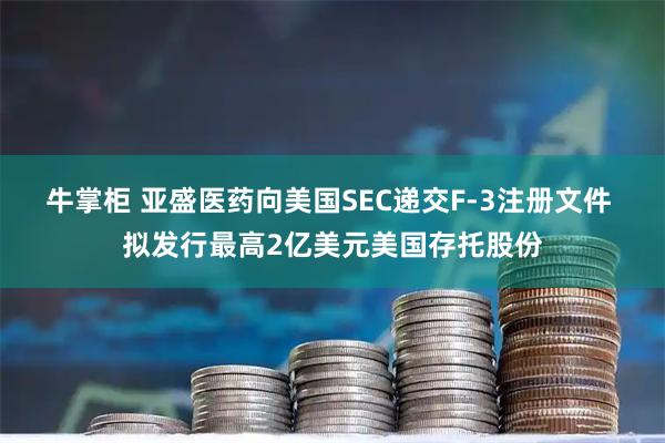牛掌柜 亚盛医药向美国SEC递交F-3注册文件 拟发行最高2亿美元美国存托股份