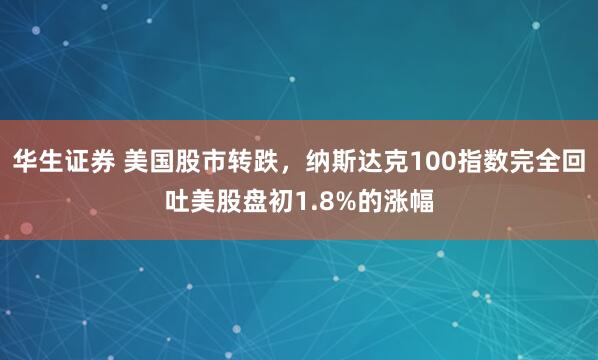 华生证券 美国股市转跌，纳斯达克100指数完全回吐美股盘初1.8%的涨幅
